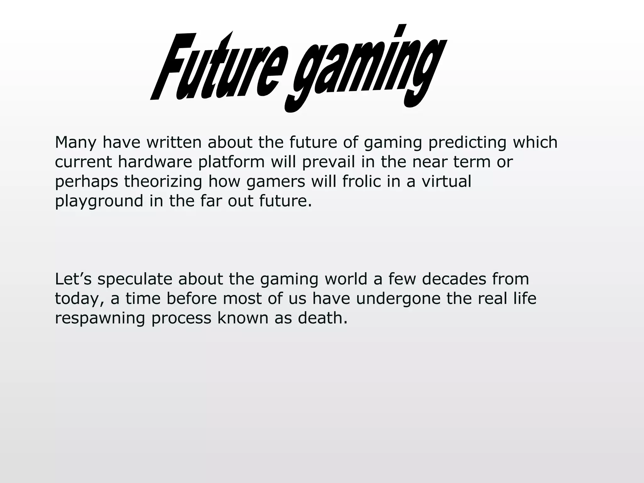 Future gaming Many have written about the future of gaming predicting which current hardware platform will prevail in the near term or perhaps theorizing how gamers will frolic in a virtual playground in the far out future.  Let’s speculate about the gaming world a few decades from today, a time before most of us have undergone the real life respawning process known as death.  
