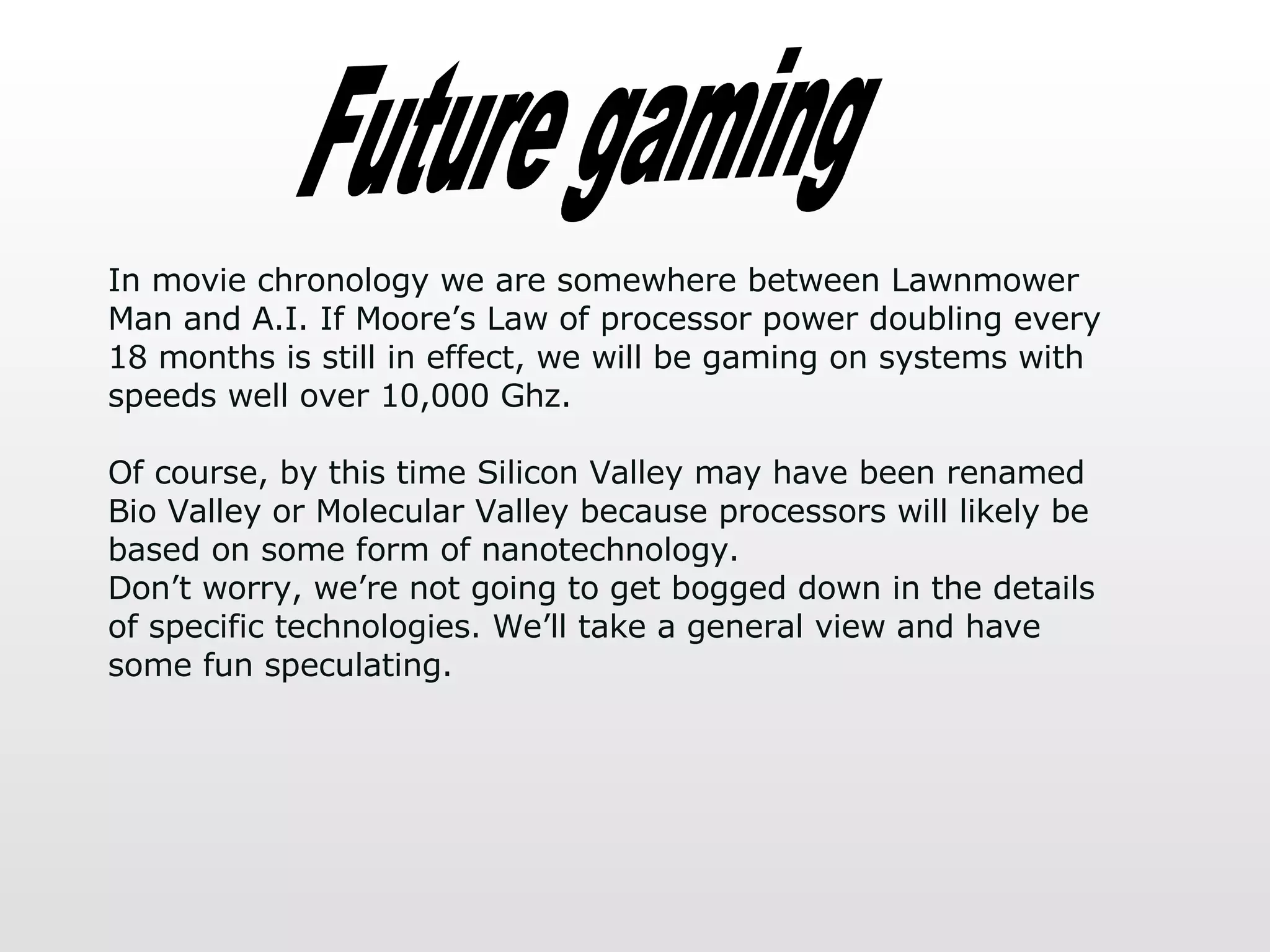 Future gaming In movie chronology we are somewhere between Lawnmower Man and A.I. If Moore’s Law of processor power doubling every 18 months is still in effect, we will be gaming on systems with speeds well over 10,000 Ghz.  Of course, by this time Silicon Valley may have been renamed Bio Valley or Molecular Valley because processors will likely be based on some form of nanotechnology.  Don’t worry, we’re not going to get bogged down in the details of specific technologies. We’ll take a general view and have some fun speculating.  