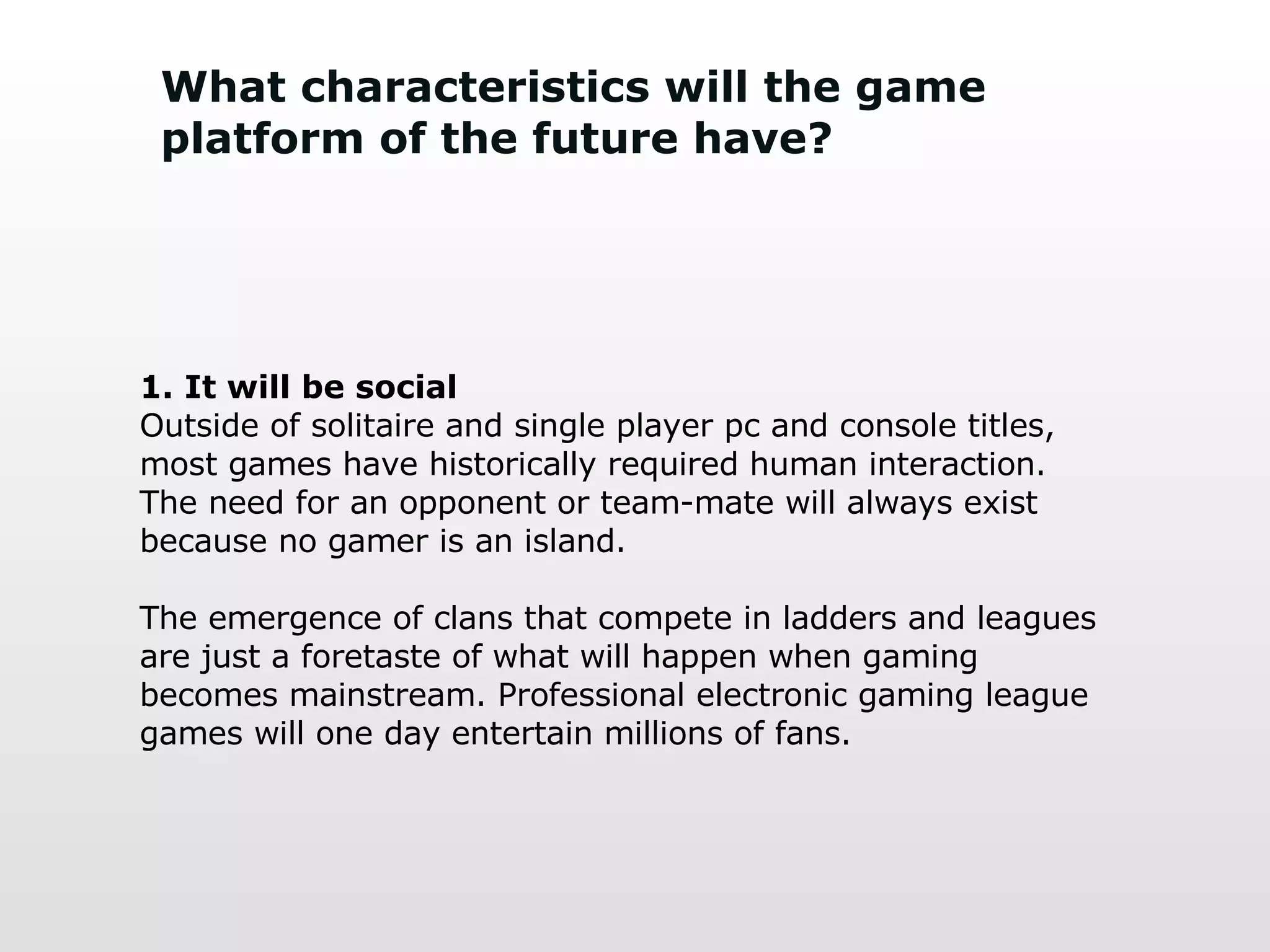 What characteristics will the game platform of the future have? 1. It will be social Outside of solitaire and single player pc and console titles, most games have historically required human interaction. The need for an opponent or team-mate will always exist because no gamer is an island.  The emergence of clans that compete in ladders and leagues are just a foretaste of what will happen when gaming becomes mainstream. Professional electronic gaming league games will one day entertain millions of fans. 