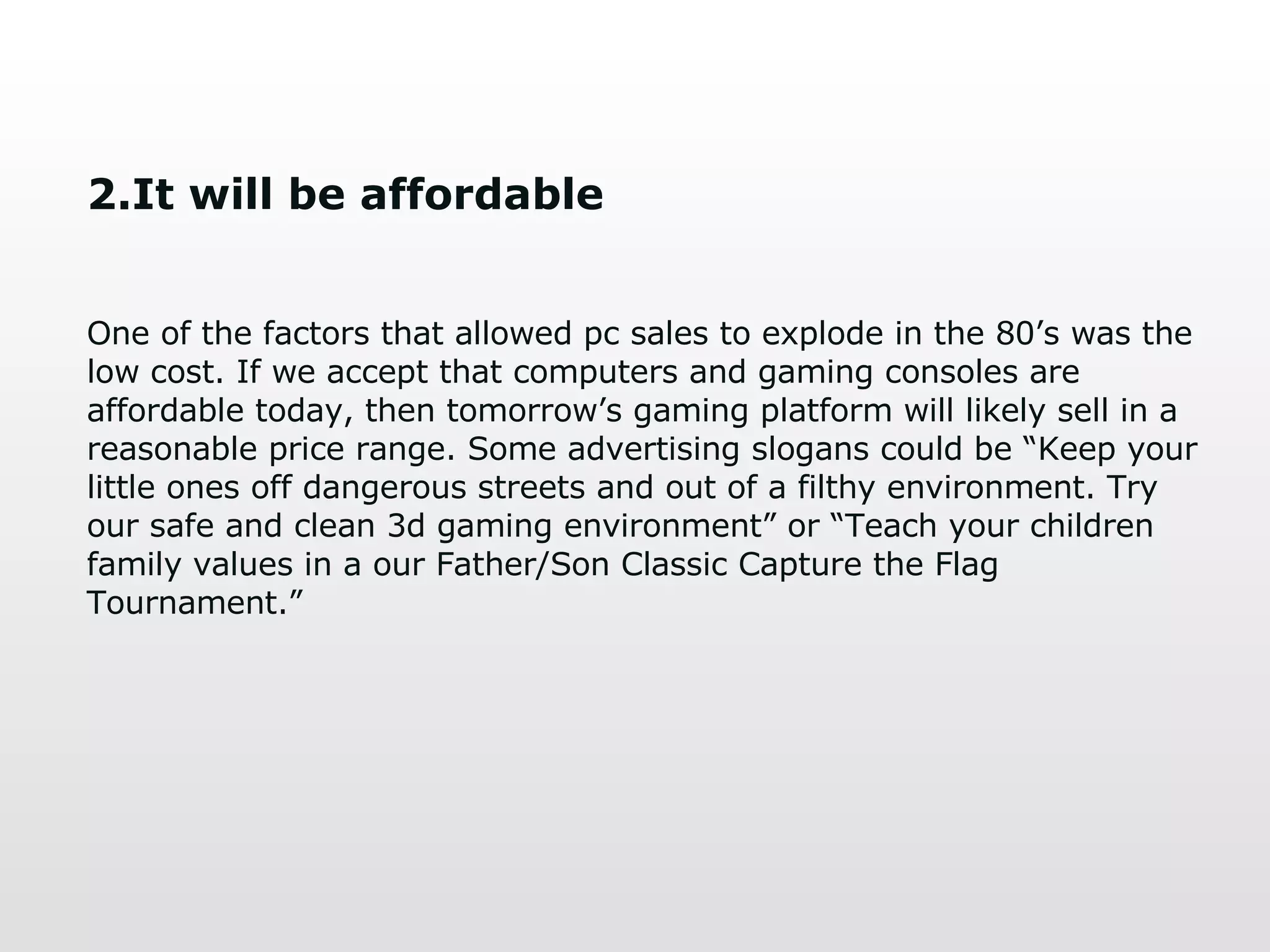 2.It will be affordable One of the factors that allowed pc sales to explode in the 80’s was the low cost. If we accept that computers and gaming consoles are affordable today, then tomorrow’s gaming platform will likely sell in a reasonable price range. Some advertising slogans could be “Keep your little ones off dangerous streets and out of a filthy environment. Try our safe and clean 3d gaming environment” or “Teach your children family values in a our Father/Son Classic Capture the Flag Tournament.” 