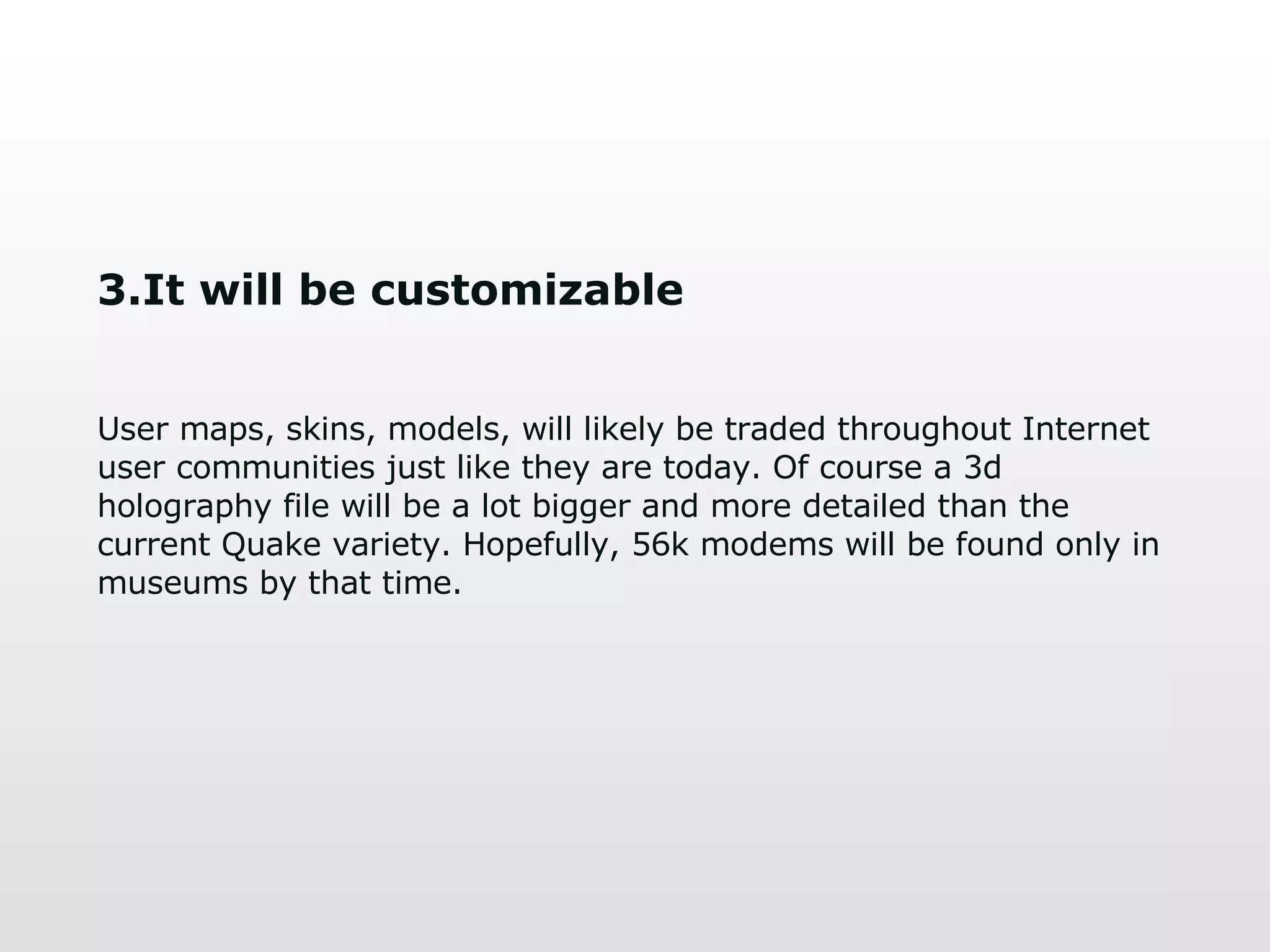 3.It will be customizable User maps, skins, models, will likely be traded throughout Internet user communities just like they are today. Of course a 3d holography file will be a lot bigger and more detailed than the current   Quake variety. Hopefully, 56k modems will be found only in museums by that time. 