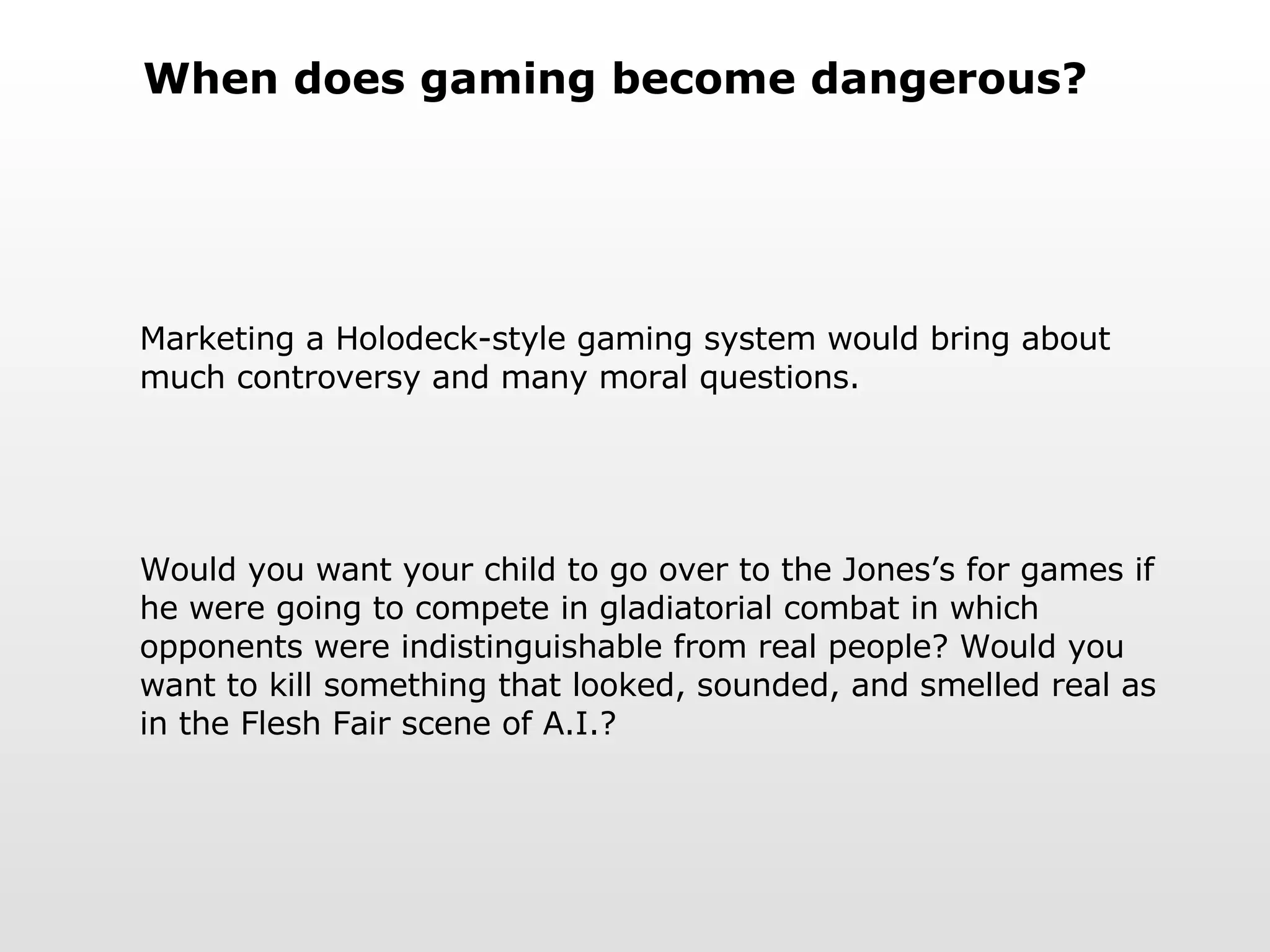 When does gaming become dangerous? Marketing a Holodeck-style gaming system would bring about much controversy and many moral questions. Would you want your child to go over to the Jones’s for games if he were going to compete in gladiatorial combat in which opponents were indistinguishable from real people? Would you want to kill something that looked, sounded, and smelled real as in the Flesh Fair scene of A.I.? 