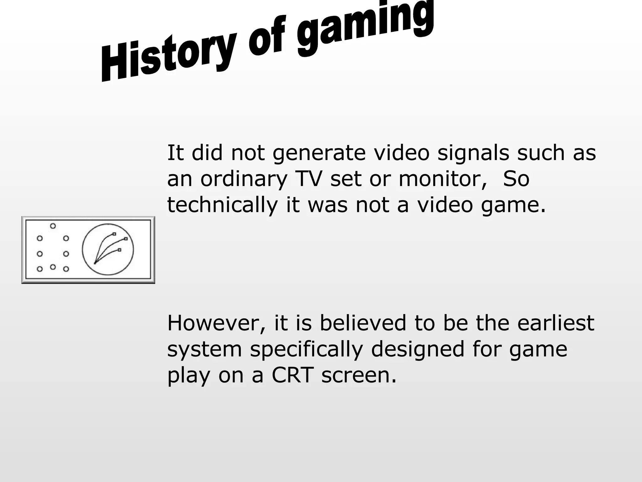 History of gaming It did not generate video signals such as an ordinary TV set or monitor,  So technically it was not a video game.  However, it is believed to be the earliest system specifically designed for game play on a CRT screen. 