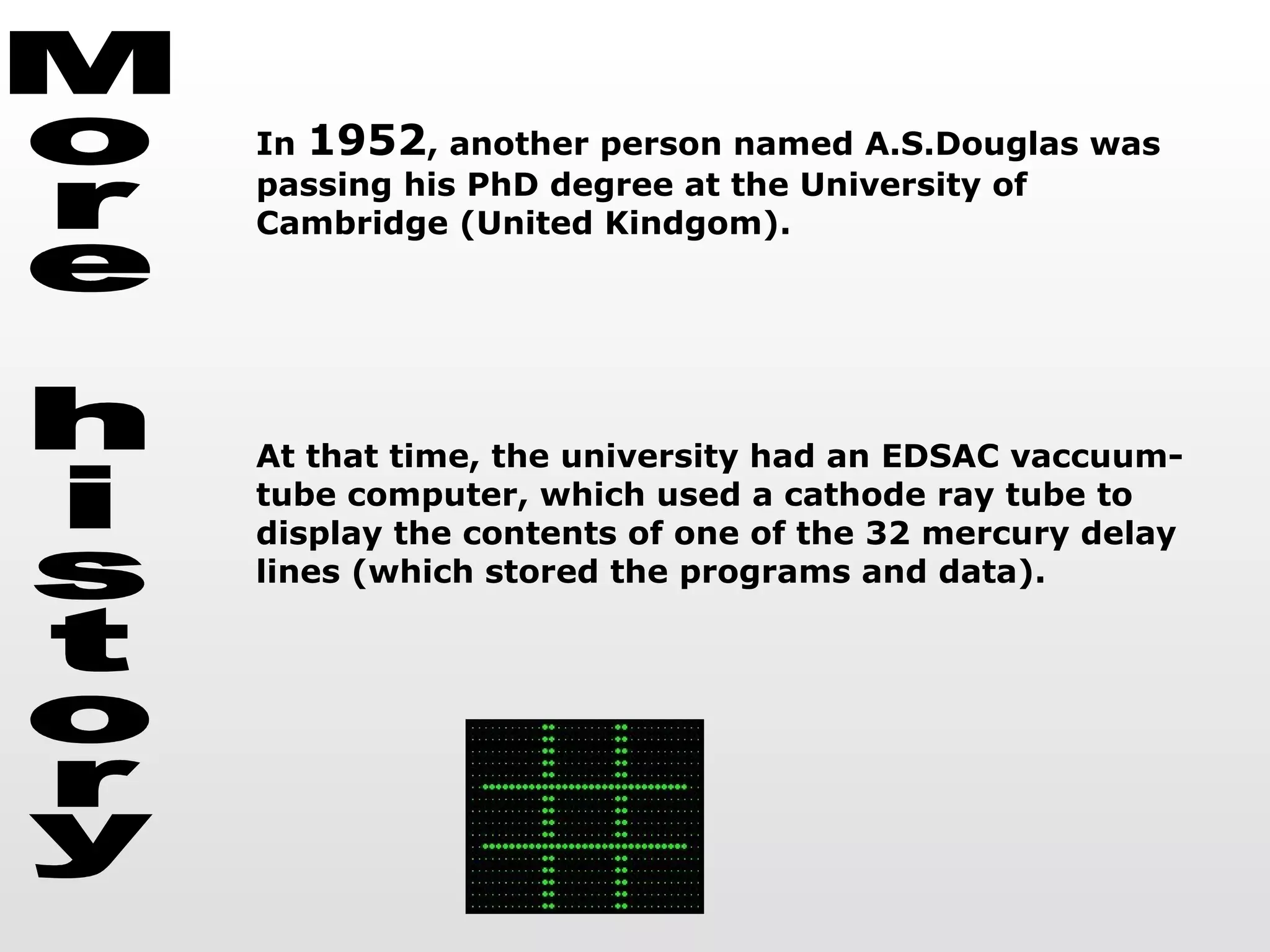 More history In  1952 , another person named A.S.Douglas was passing his PhD degree at the University of Cambridge (United Kindgom). At that time, the university had an EDSAC vaccuum-tube computer, which used a cathode ray tube to display the contents of one of the 32 mercury delay lines (which stored the programs and data).  