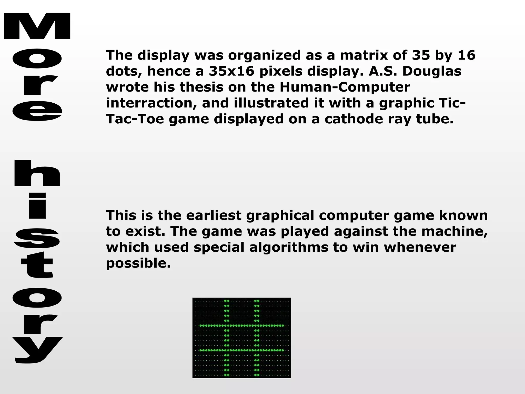 More history The display was organized as a matrix of 35 by 16 dots, hence a 35x16 pixels display. A.S. Douglas wrote his thesis on the Human-Computer interraction, and illustrated it with a graphic Tic-Tac-Toe game displayed on a cathode ray tube. This is the earliest graphical computer game known to exist. The game was played against the machine, which used special algorithms to win whenever possible.  