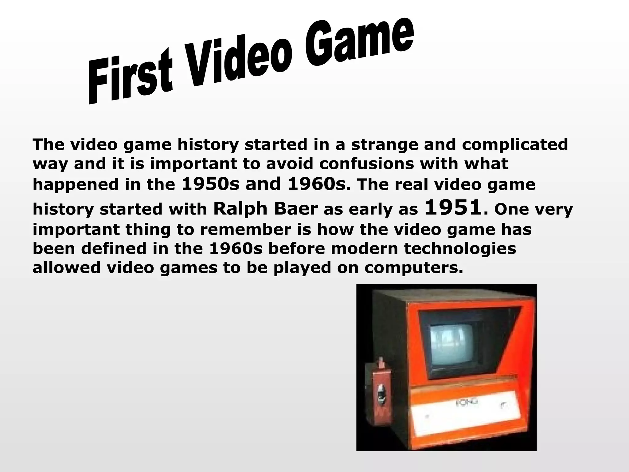 First Video Game The video game history started in a strange and complicated way and it is important to avoid confusions with what happened in the  1950s and 1960s . The real video game history started with  Ralph Baer  as early as  1951 . One very important thing to remember is how the video game has been defined in the 1960s before modern technologies allowed video games to be played on computers. 