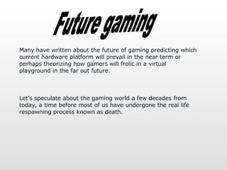 Future gaming Many have written about the future of gaming predicting which current hardware platform will prevail in the near term or perhaps theorizing how gamers will frolic in a virtual playground in the far out future.  Let’s speculate about the gaming world a few decades from today, a time before most of us have undergone the real life respawning process known as death.  