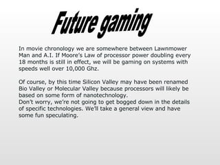 Future gaming In movie chronology we are somewhere between Lawnmower Man and A.I. If Moore’s Law of processor power doubling every 18 months is still in effect, we will be gaming on systems with speeds well over 10,000 Ghz.  Of course, by this time Silicon Valley may have been renamed Bio Valley or Molecular Valley because processors will likely be based on some form of nanotechnology.  Don’t worry, we’re not going to get bogged down in the details of specific technologies. We’ll take a general view and have some fun speculating.  