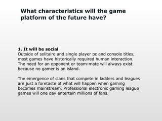 What characteristics will the game platform of the future have? 1. It will be social Outside of solitaire and single player pc and console titles, most games have historically required human interaction. The need for an opponent or team-mate will always exist because no gamer is an island.  The emergence of clans that compete in ladders and leagues are just a foretaste of what will happen when gaming becomes mainstream. Professional electronic gaming league games will one day entertain millions of fans. 