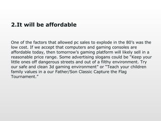 2.It will be affordable One of the factors that allowed pc sales to explode in the 80’s was the low cost. If we accept that computers and gaming consoles are affordable today, then tomorrow’s gaming platform will likely sell in a reasonable price range. Some advertising slogans could be “Keep your little ones off dangerous streets and out of a filthy environment. Try our safe and clean 3d gaming environment” or “Teach your children family values in a our Father/Son Classic Capture the Flag Tournament.” 