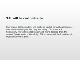 3.It will be customizable User maps, skins, models, will likely be traded throughout Internet user communities just like they are today. Of course a 3d holography file will be a lot bigger and more detailed than the current   Quake variety. Hopefully, 56k modems will be found only in museums by that time. 
