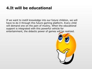 4.It will be educational If we want to instill knowledge into our future children, we will have to do it through this future gaming platform. Every child will demand one on the pain of mutiny. When the educational support is integrated with this powerful vehicle for entertainment, the didactic power of games will be realized.  