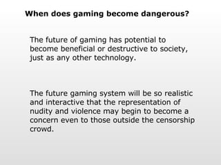 When does gaming become dangerous? The future of gaming has potential to become beneficial or destructive to society, just as any other technology. The future gaming system will be so realistic and interactive that the representation of nudity and violence may begin to become a concern even to those outside the censorship crowd.  