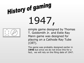 History of gaming 1947,   simple game designed by Thomas T. Goldsmith Jr. and Estle Ray Mann   game was designed for playing on a Cathode Ray Tube (CRT).  The game was probably designed earlier in  1946  but since we do not know this for a fact,  we will rely on the filing date of 1947. 