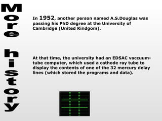 More history In  1952 , another person named A.S.Douglas was passing his PhD degree at the University of Cambridge (United Kindgom). At that time, the university had an EDSAC vaccuum-tube computer, which used a cathode ray tube to display the contents of one of the 32 mercury delay lines (which stored the programs and data).  
