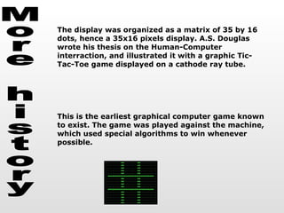 More history The display was organized as a matrix of 35 by 16 dots, hence a 35x16 pixels display. A.S. Douglas wrote his thesis on the Human-Computer interraction, and illustrated it with a graphic Tic-Tac-Toe game displayed on a cathode ray tube. This is the earliest graphical computer game known to exist. The game was played against the machine, which used special algorithms to win whenever possible.  