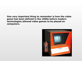 One very important thing to remember is how the video game has been defined in the 1960s before modern technologies allowed video games to be played on computers. 