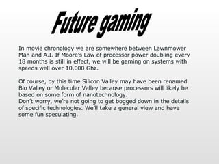 Future gaming In movie chronology we are somewhere between Lawnmower Man and A.I. If Moore’s Law of processor power doubli...