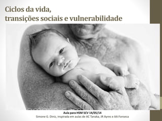 Ciclos da vida,
transições sociais e vulnerabilidade
Aula para HSM SCV 14/05/14
Simone G. Diniz, inspirada em aulas de AC Tanaka, JR Ayres e AA Fonseca
 