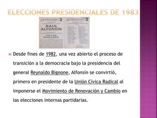  Desde fines de 1982, una vez abierto el proceso de
transición a la democracia bajo la presidencia del
general Reynaldo Bignone, Alfonsín se convirtió,
primero en presidente de la Unión Cívica Radical al
imponerse el Movimiento de Renovación y Cambio en
las elecciones internas partidarias.
 