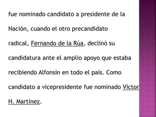 fue nominado candidato a presidente de la
Nación, cuando el otro precandidato
radical, Fernando de la Rúa, declinó su
candidatura ante el amplio apoyo que estaba
recibiendo Alfonsín en todo el país. Como
candidato a vicepresidente fue nominado Víctor
H. Martínez.
 