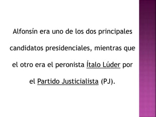 Alfonsín era uno de los dos principales
candidatos presidenciales, mientras que
el otro era el peronista Ítalo Lúder por
el Partido Justicialista (PJ).
 