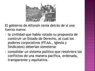 El gobierno de Alfonsín tenía detrás de sí una
fuerza nueva:
• la civilidad que había votado su propuesta de
construir un Estado de Derecho, al cual los
poderes corporativos (FF.AA., Iglesia y
Sindicatos) deberían someterse
• consolidar un sistema político que resolviera los
conflictos de una manera pacífica, ordenada,
transparente y equitativa.
 