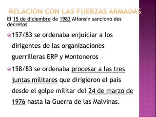 El 15 de diciembre de 1983 Alfonsín sancionó dos
decretos
157/83 se ordenaba enjuiciar a los
dirigentes de las organizaciones
guerrilleras ERP y Montoneros
158/83 se ordenaba procesar a las tres
juntas militares que dirigieron el país
desde el golpe militar del 24 de marzo de
1976 hasta la Guerra de las Malvinas.
 