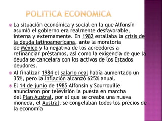  La situación económica y social en la que Alfonsín
asumió el gobierno era realmente desfavorable,
interna y externamente. En 1982 estallaba la crisis de
la deuda latinoamericana, ante la moratoria
de México y la negativa de los acreedores a
refinanciar préstamos, así como la exigencia de que la
deuda se cancelara con los activos de los Estados
deudores.
 Al finalizar 1984 el salario real había aumentado un
35%, pero la inflación alcanzó 625% anual.
 El 14 de junio de 1985 Alfonsín y Sourrouille
anunciaron por televisión la puesta en marcha
del Plan Austral, por el que se creaba una nueva
moneda, el Austral, se congelaban todos los precios de
la economía
 