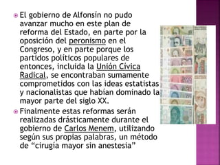  El gobierno de Alfonsín no pudo
avanzar mucho en este plan de
reforma del Estado, en parte por la
oposición del peronismo en el
Congreso, y en parte porque los
partidos políticos populares de
entonces, incluida la Unión Cívica
Radical, se encontraban sumamente
comprometidos con las ideas estatistas
y nacionalistas que habían dominado la
mayor parte del siglo XX.
 Finalmente estas reformas serán
realizadas drásticamente durante el
gobierno de Carlos Menem, utilizando
según sus propias palabras, un método
de “cirugía mayor sin anestesia”
 