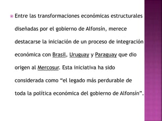  Entre las transformaciones económicas estructurales
diseñadas por el gobierno de Alfonsín, merece
destacarse la iniciación de un proceso de integración
económica con Brasil, Uruguay y Paraguay que dio
origen al Mercosur. Esta iniciativa ha sido
considerada como “el legado más perdurable de
toda la política económica del gobierno de Alfonsín”.
 