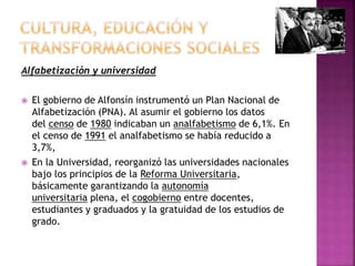 Alfabetización y universidad
 El gobierno de Alfonsín instrumentó un Plan Nacional de
Alfabetización (PNA). Al asumir el gobierno los datos
del censo de 1980 indicaban un analfabetismo de 6,1%. En
el censo de 1991 el analfabetismo se había reducido a
3,7%,
 En la Universidad, reorganizó las universidades nacionales
bajo los principios de la Reforma Universitaria,
básicamente garantizando la autonomía
universitaria plena, el cogobierno entre docentes,
estudiantes y graduados y la gratuidad de los estudios de
grado.
 