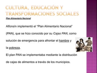 Plan Alimentario Nacional
Alfonsín implementó el “Plan Alimentario Nacional”
(PAN), que se hizo conocido por su Cajas PAN, como
solución de emergencia para afrontar el hambre y
la pobreza.
El plan PAN se implementaba mediante la distribución
de cajas de alimentos a través de los municipios.
 