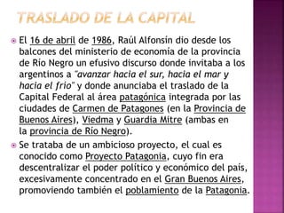  El 16 de abril de 1986, Raúl Alfonsín dio desde los
balcones del ministerio de economía de la provincia
de Río Negro un efusivo discurso donde invitaba a los
argentinos a "avanzar hacia el sur, hacia el mar y
hacia el frío" y donde anunciaba el traslado de la
Capital Federal al área patagónica integrada por las
ciudades de Carmen de Patagones (en la Provincia de
Buenos Aires), Viedma y Guardia Mitre (ambas en
la provincia de Río Negro).
 Se trataba de un ambicioso proyecto, el cual es
conocido como Proyecto Patagonia, cuyo fin era
descentralizar el poder político y económico del país,
excesivamente concentrado en el Gran Buenos Aires,
promoviendo también el poblamiento de la Patagonia.
 