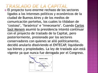  El proyecto tuvo enorme rechazo de los sectores
ligados a los intereses políticos y económicos de la
ciudad de Buenos Aires y de los medios de
comunicación porteños, los cuales lo tildaban de
"costoso", "faraónico" e "innecesario". Cuando Carlos
Saúl Menem asumió la presidencia intentó continuar
con el proyecto de traslado de la Capital, pero
posteriormente, presionado por los sectores
conservadores con quienes se alió políticamente,
decidió anularlo disolviendo el ENTECAP, liquidando
sus bienes y propiedades. La ley de traslado aún está
vigente ya que nunca fue derogada por el Congreso.
 
