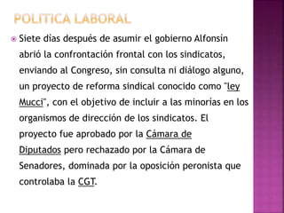 Siete días después de asumir el gobierno Alfonsín
abrió la confrontación frontal con los sindicatos,
enviando al Congreso, sin consulta ni diálogo alguno,
un proyecto de reforma sindical conocido como "ley
Mucci", con el objetivo de incluir a las minorías en los
organismos de dirección de los sindicatos. El
proyecto fue aprobado por la Cámara de
Diputados pero rechazado por la Cámara de
Senadores, dominada por la oposición peronista que
controlaba la CGT.
 