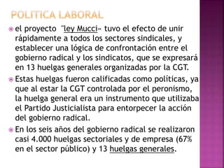  el proyecto "ley Mucci« tuvo el efecto de unir
rápidamente a todos los sectores sindicales, y
establecer una lógica de confrontación entre el
gobierno radical y los sindicatos, que se expresará
en 13 huelgas generales organizadas por la CGT.
 Estas huelgas fueron calificadas como políticas, ya
que al estar la CGT controlada por el peronismo,
la huelga general era un instrumento que utilizaba
el Partido Justicialista para entorpecer la acción
del gobierno radical.
 En los seis años del gobierno radical se realizaron
casi 4.000 huelgas sectoriales y de empresa (67%
en el sector público) y 13 huelgas generales.
 