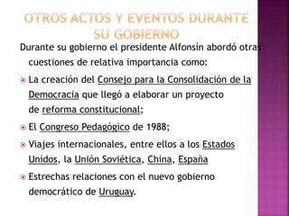 Durante su gobierno el presidente Alfonsín abordó otras
cuestiones de relativa importancia como:
 La creación del Consejo para la Consolidación de la
Democracia que llegó a elaborar un proyecto
de reforma constitucional;
 El Congreso Pedagógico de 1988;
 Viajes internacionales, entre ellos a los Estados
Unidos, la Unión Soviética, China, España
 Estrechas relaciones con el nuevo gobierno
democrático de Uruguay.
 
