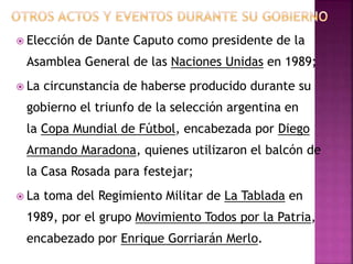  Elección de Dante Caputo como presidente de la
Asamblea General de las Naciones Unidas en 1989;
 La circunstancia de haberse producido durante su
gobierno el triunfo de la selección argentina en
la Copa Mundial de Fútbol, encabezada por Diego
Armando Maradona, quienes utilizaron el balcón de
la Casa Rosada para festejar;
 La toma del Regimiento Militar de La Tablada en
1989, por el grupo Movimiento Todos por la Patria,
encabezado por Enrique Gorriarán Merlo.
 