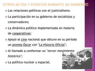  Las relaciones políticas con el justicialismo;
 La participación en su gobierno de socialistas y
conservadores;
 La dinámica política implementada en materia
de cooperativas;
 Apoyó al cine nacional que obtuvo en su período
un premio Óscar con "La Historia Oficial";
 Al llamado a conformar un "tercer movimiento
histórico";
 La política nuclear y espacial.
 