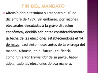  Alfonsín debía terminar su mandato el 10 de
diciembre de 1989. Sin embargo, por razones
electorales vinculadas a la grave situación
económica, decidió adelantar considerablemente
la fecha de las elecciones estableciéndolas el 14
de mayo, casi siete meses antes de la entrega del
mando. Alfonsín, en el futuro, calificaría
como "un error tremendo" de su parte, haber
adelantado las elecciones de esa manera.
 
