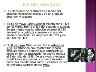  Las elecciones se realizaron en medio del
proceso hiperinflacionario y en un clima de
desorden y saqueos
 El 14 de mayo Carlos Menem triunfó con el 47%
de los votos, frente a 32% del candidato radical.
En ese mismo mes la inflación alcanzó el 78%
mensual y la pobreza comenzó a crecer de
modo exponencial: en mayo era del 25% y en
octubre del 47%.
 El 30 de mayo Alfonsín decretó el estado de
sitio. La situación era insostenible y poco
después Alfonsín anunció que entregaría el
poder en forma anticipada, lo que se realiza
el 8 de julio de 1989. De ese modo y en esas
condiciones se cumplió la primera sucesión
entre dos mandatarios constitucionales civiles
de distintos partidos desde 1916.
 