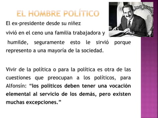 El ex-presidente desde su niñez
vivió en el ceno una familia trabajadora y
humilde, seguramente esto le sirvió porque
represento a una mayoría de la sociedad.
Vivir de la política o para la política es otra de las
cuestiones que preocupan a los políticos, para
Alfonsín: “los políticos deben tener una vocación
elemental al servicio de los demás, pero existen
muchas excepciones.”
 