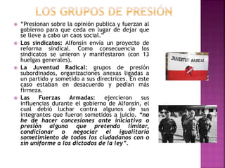  “Presionan sobre la opinión publica y fuerzan al
gobierno para que ceda en lugar de dejar que
se lleve a cabo un caos social.”
 Los sindicatos: Alfonsín envía un proyecto de
reforma sindical. Como consecuencia los
sindicatos se unieron y manifestaron (con 13
huelgas generales).
 La Juventud Radical: grupos de presión
subordinados, organizaciones anexas ligadas a
un partido y sometido a sus directrices. En este
caso estaban en desacuerdo y pedían más
firmeza.
 Las Fuerzas Armadas: ejercieron sus
influencias durante el gobierno de Alfonsín, el
cual debió luchar contra algunos de sus
integrantes que fueron sometidos a juicio. “no
he de hacer concesiones ante iniciativa o
presión alguna que pretenda limitar,
condicionar o negociar el igualitario
sometimiento de todos los ciudadanos con o
sin uniforme a los dictados de la ley”.
 