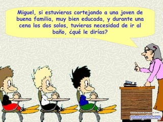 Miguel, si estuvieras cortejando a una joven de
buena familia, muy bien educada, y durante una
cena los dos solos, tuvieras necesidad de ir al
baño, ¿qué le dirías?
 