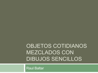 OBJETOS COTIDIANOS
MEZCLADOS CON
DIBUJOS SENCILLOS
Raul Baltar
 