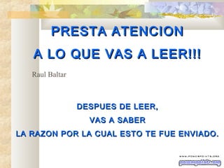 PREST A ATENCION
A LO QUE VAS A LEER!!!
Raul Baltar

DESPUES DE LEER,
VAS A SABER
LA RAZON POR LA CUAL ESTO TE FUE ENVIADO.

 