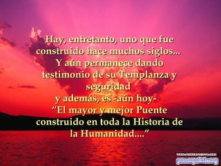 Hay, entretanto, uno que fue
construido hace muchos siglos...
Y aún permanece dando
testimonio de su Templanza y
seguridad
y además, es -aún hoy“El mayor y mejor Puente
construido en toda la Historia de
la Humanidad....”

 