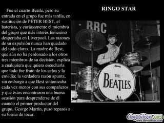 Fue el cuarto Beatle, pero su         RINGO STAR
entrada en el grupo fue más tardía, en
sustitución de PETER BEST, el
baterista, y curiosamente el miembro
del grupo que más interés femenino
despertaba en Liverpool. Las razones
de su expulsión nunca han quedado
del todo claras. La madre de Best,
que aún no ha perdonado a los otros
tres miembros de su decisión, explica
a cualquiera que quiera escucharla
que todo fue fruto de los celos y la
envidia; la verdadera razón apunta,
sin embargo a que Best sintonizaba
cada vez menos con sus compañeros
y que éstos encontraron una buena
ocasión para desprenderse de él
cuando el primer productor del
grupo, George Martín, puso reparos a
su forma de tocar.
 