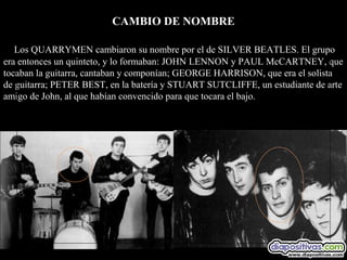 CAMBIO DE NOMBRE

   Los QUARRYMEN cambiaron su nombre por el de SILVER BEATLES. El grupo
era entonces un quinteto, y lo formaban: JOHN LENNON y PAUL McCARTNEY, que
tocaban la guitarra, cantaban y componían; GEORGE HARRISON, que era el solista
de guitarra; PETER BEST, en la batería y STUART SUTCLIFFE, un estudiante de arte
amigo de John, al que habían convencido para que tocara el bajo.
 